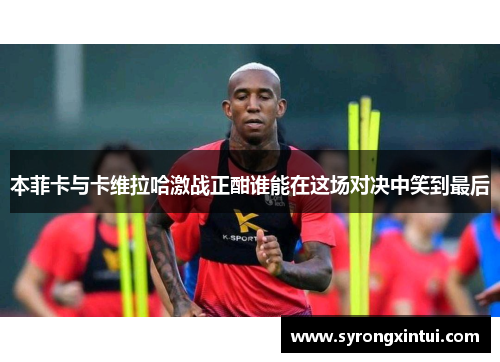 本菲卡与卡维拉哈激战正酣谁能在这场对决中笑到最后