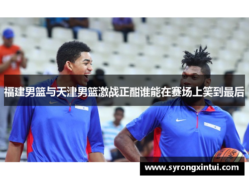 福建男篮与天津男篮激战正酣谁能在赛场上笑到最后